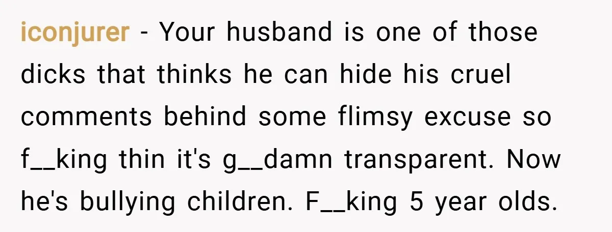 iconjurer − Your husband is one of those dicks that thinks he can hide his cruel comments behind some flimsy excuse so f__king thin it's g__damn transparent. Now he's bullying...