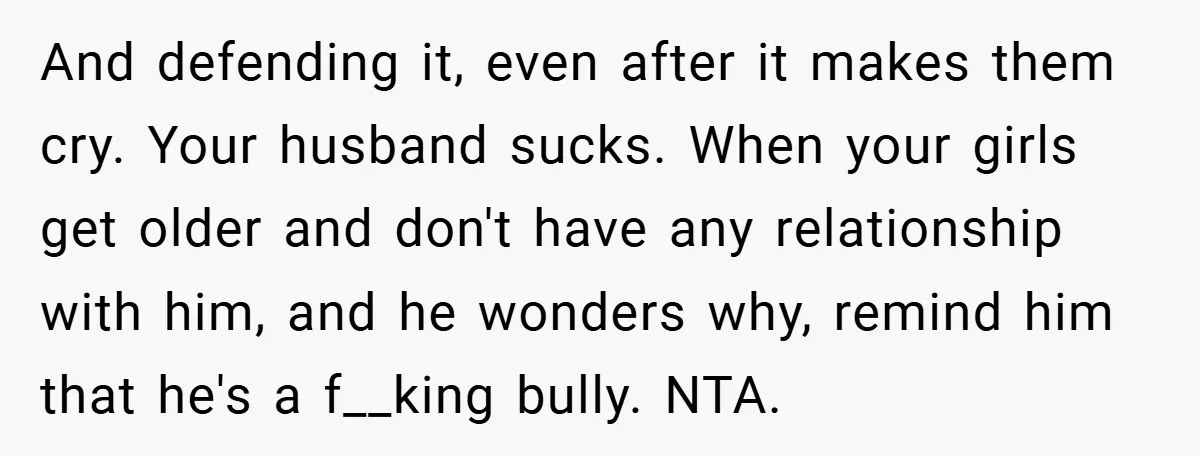 And defending it, even after it makes them cry. Your husband sucks. When your girls get older and don't have any relationship with him, and he wonders why, remind him...