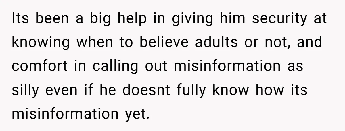 Its been a big help in giving him security at knowing when to believe adults or not, and comfort in calling out misinformation as silly even if he doesnt fully...