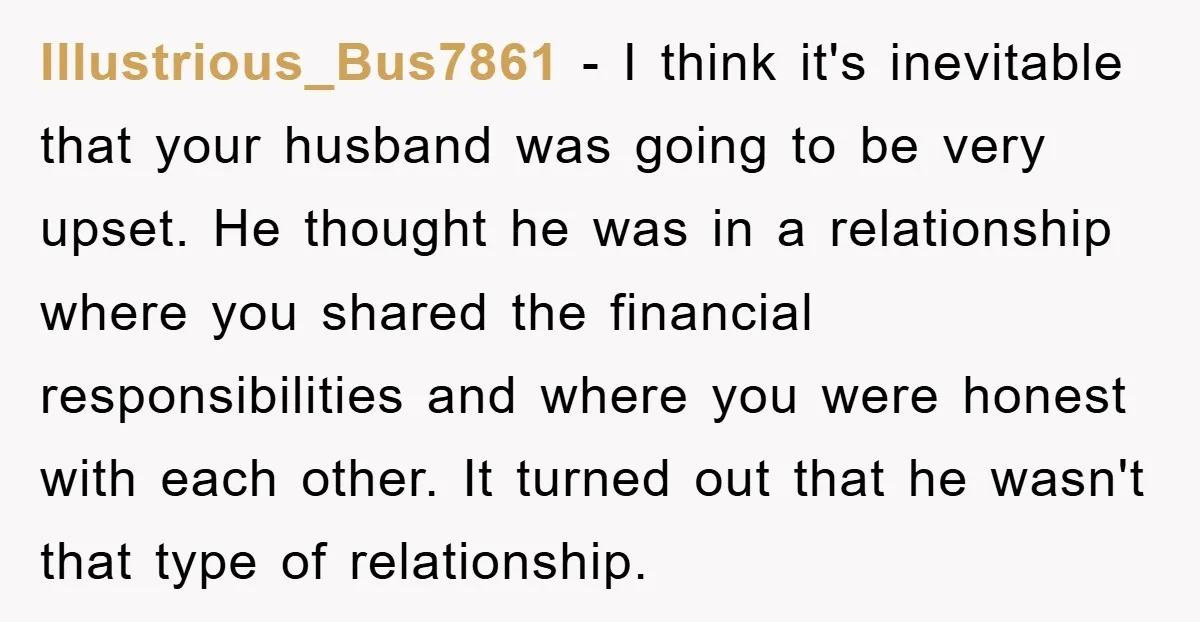 Illustrious_Bus7861 − I think it's inevitable that your husband was going to be very upset. He thought he was in a relationship where you shared the financial responsibilities and where...