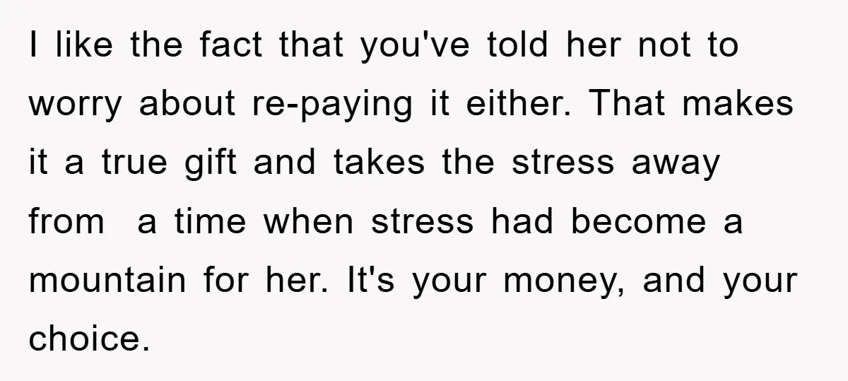 I like the fact that you've told her not to worry about re-paying it either. That makes it a true gift and takes the stress away from a time when...