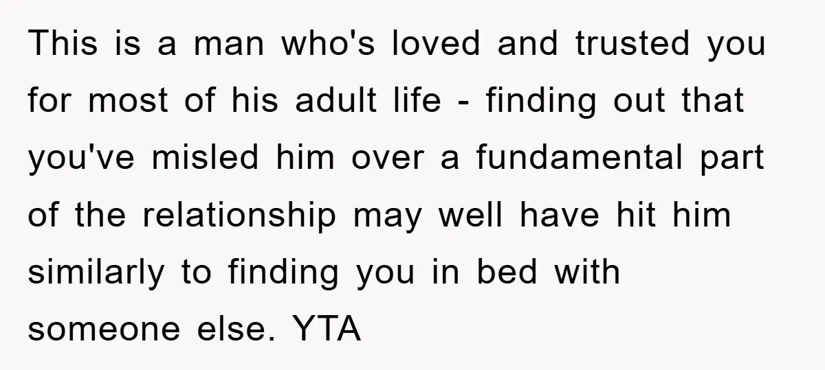 This is a man who's loved and trusted you for most of his adult life - finding out that you've misled him over a fundamental part of the relationship may...