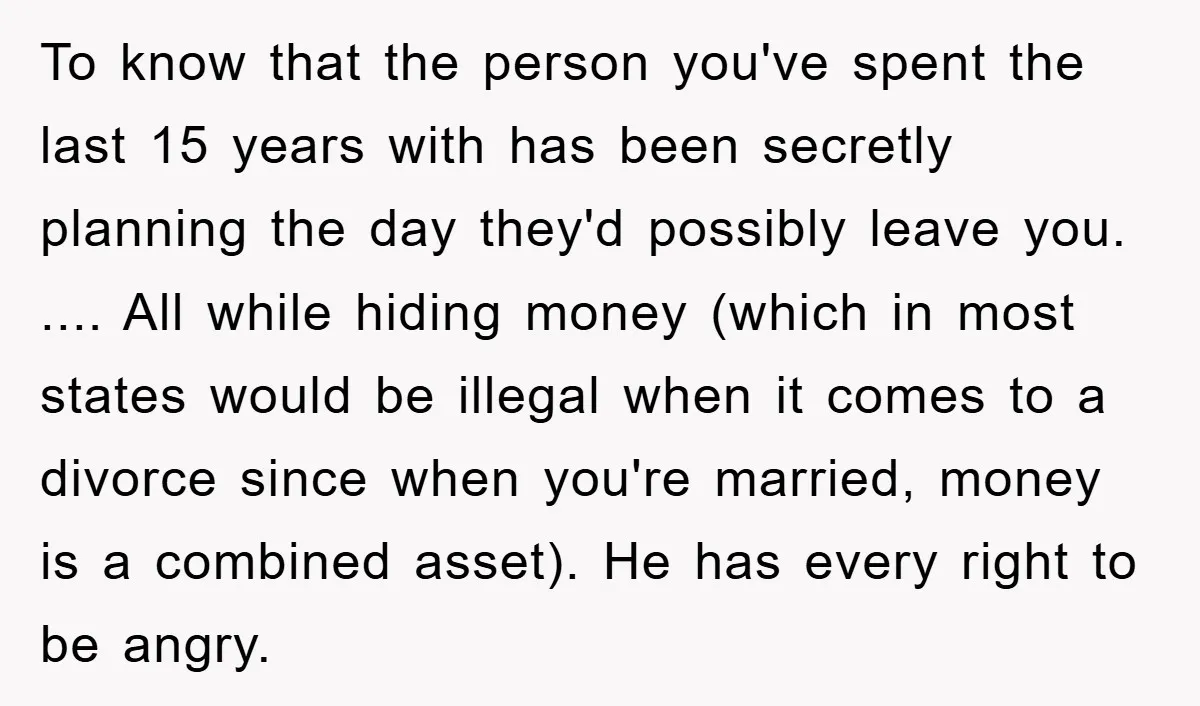 To know that the person you've spent the last 15 years with has been secretly planning the day they'd possibly leave you. .... All while hiding money (which in most...