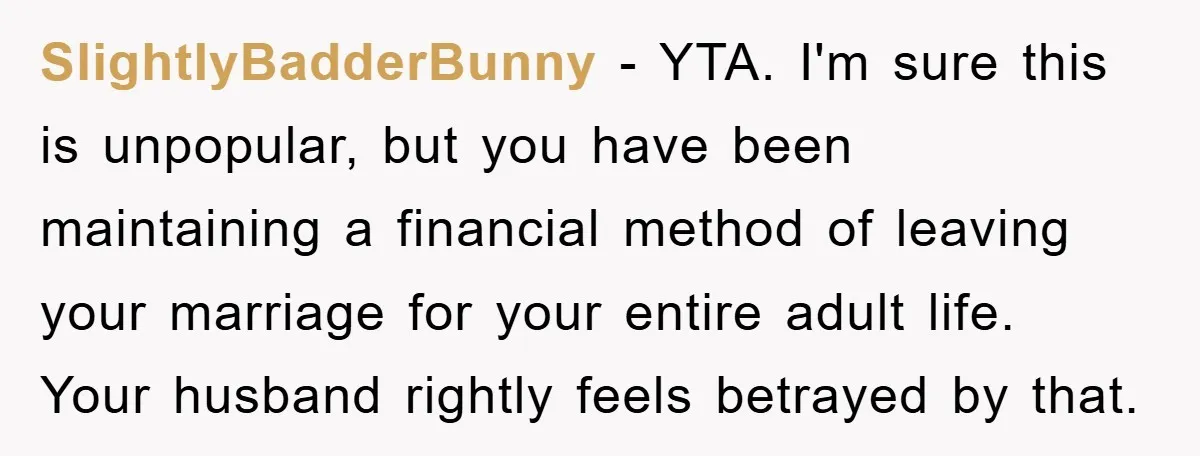 SlightlyBadderBunny − YTA. I'm sure this is unpopular, but you have been maintaining a financial method of leaving your marriage for your entire adult life. Your husband rightly feels betrayed...