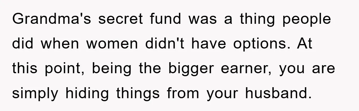 Grandma's secret fund was a thing people did when women didn't have options. At this point, being the bigger earner, you are simply hiding things from your husband.
