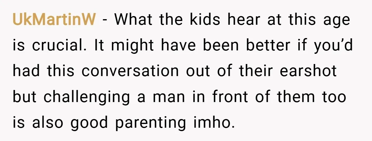 UkMartinW − What the kids hear at this age is crucial. It might have been better if you’d had this conversation out of their earshot but challenging a man in...