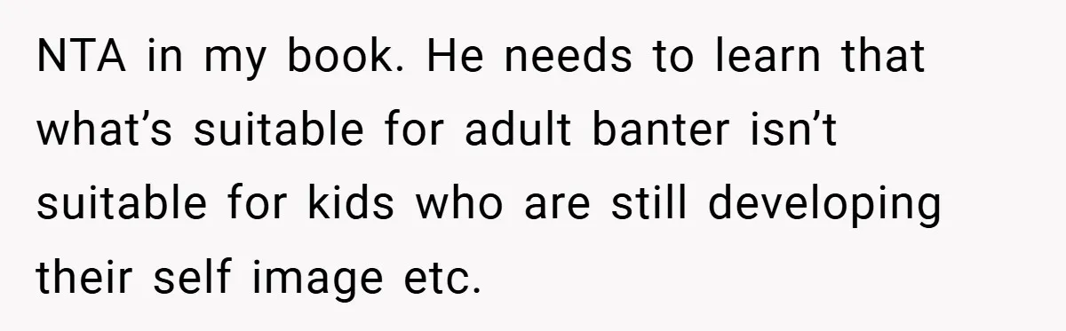 NTA in my book. He needs to learn that what’s suitable for adult banter isn’t suitable for kids who are still developing their self image etc.