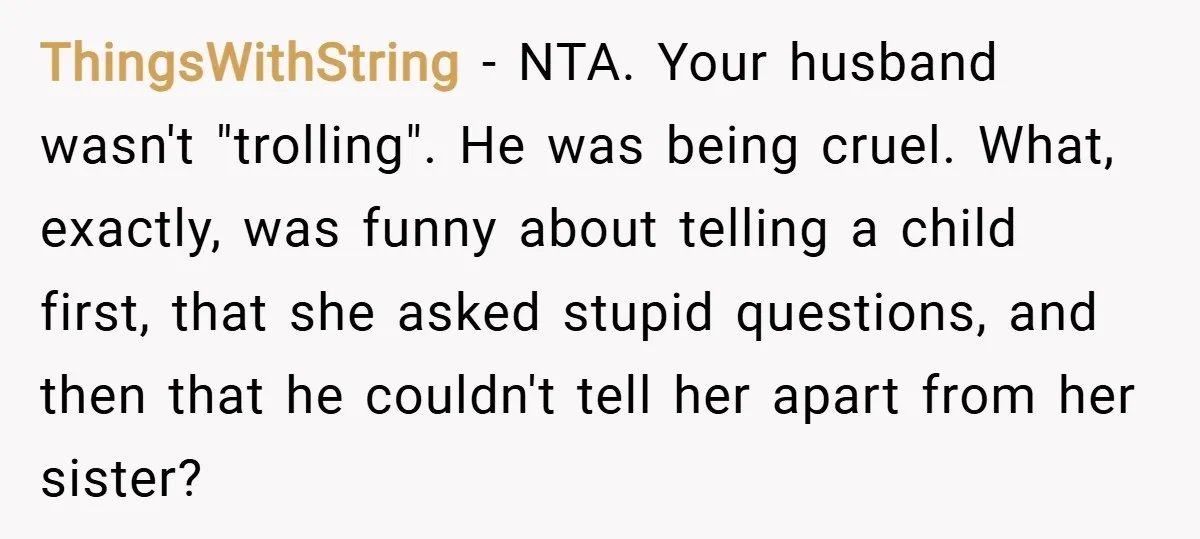 ThingsWithString − NTA. Your husband wasn't "trolling". He was being cruel. What, exactly, was funny about telling a child first, that she asked stupid questions, and then that he couldn't...