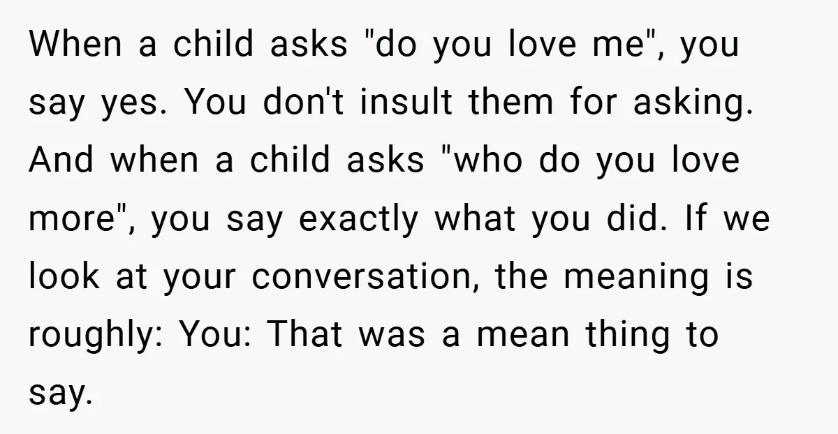 When a child asks "do you love me", you say yes. You don't insult them for asking. And when a child asks "who do you love more", you say exactly...