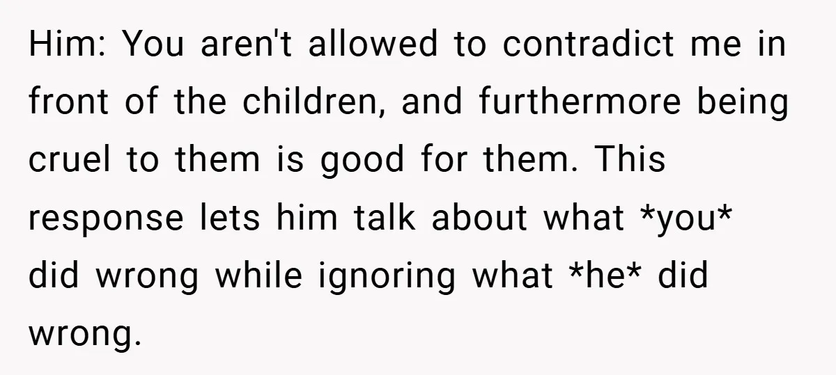 Him: You aren't allowed to contradict me in front of the children, and furthermore being cruel to them is good for them. This response lets him talk about what *you*...