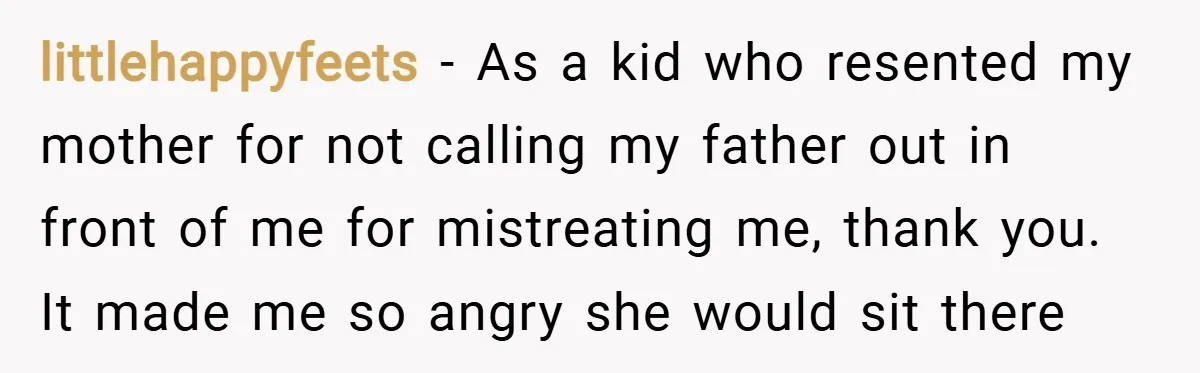 littlehappyfeets − As a kid who resented my mother for not calling my father out in front of me for mistreating me, thank you. It made me so angry she...
