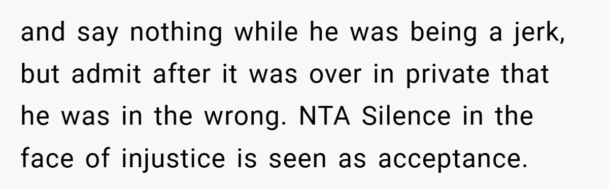 and say nothing while he was being a jerk, but admit after it was over in private that he was in the wrong. NTA Silence in the face of injustice...