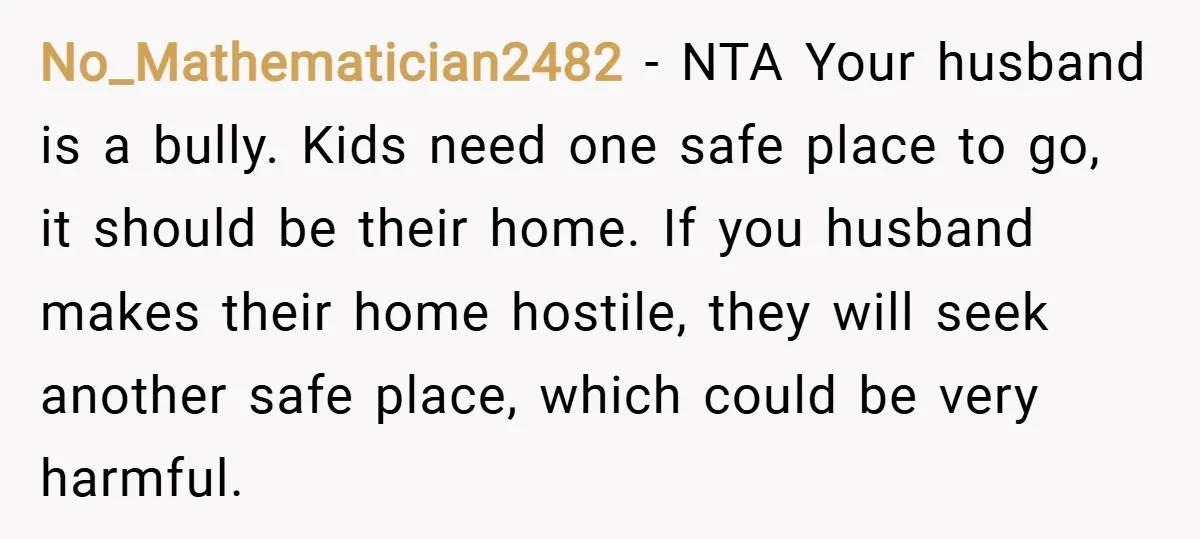 No_Mathematician2482 − NTA Your husband is a bully. Kids need one safe place to go, it should be their home. If you husband makes their home hostile, they will seek...