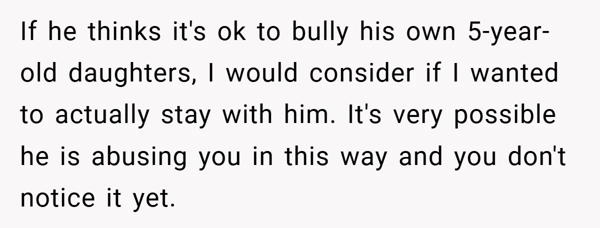 If he thinks it's ok to bully his own 5-year-old daughters, I would consider if I wanted to actually stay with him. It's very possible he is abusing you in...