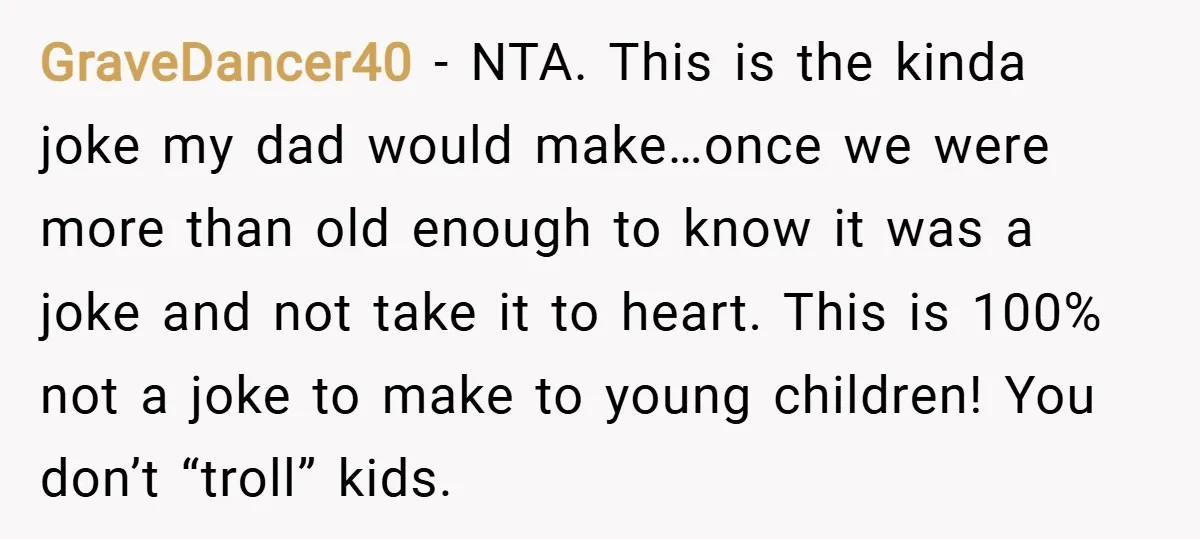 GraveDancer40 − NTA. This is the kinda joke my dad would make…once we were more than old enough to know it was a joke and not take it to heart....