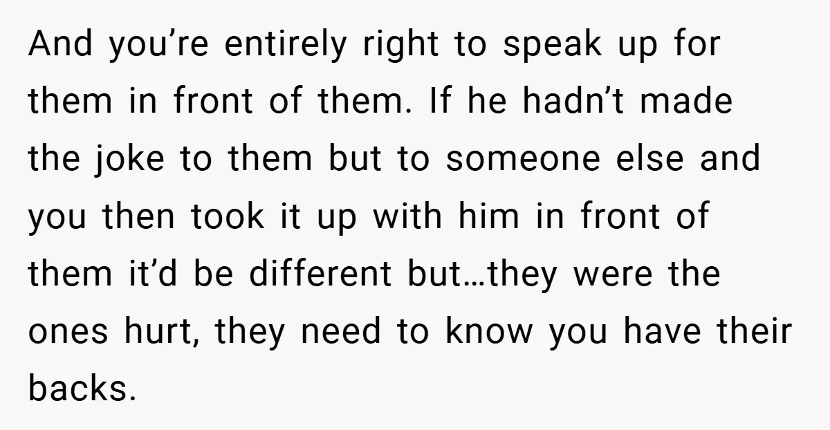 And you’re entirely right to speak up for them in front of them. If he hadn’t made the joke to them but to someone else and you then took it...
