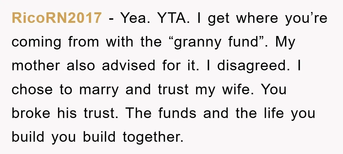 RicoRN2017 − Yea. YTA. I get where you’re coming from with the “granny fund”. My mother also advised for it. I disagreed. I chose to marry and trust my wife....