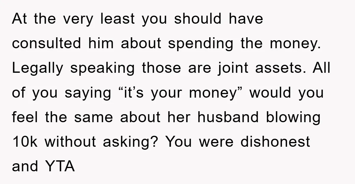 At the very least you should have consulted him about spending the money. Legally speaking those are joint assets. All of you saying “it’s your money” would you feel the...