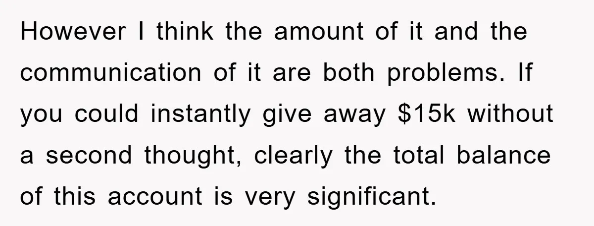 However I think the amount of it and the communication of it are both problems. If you could instantly give away $15k without a second thought, clearly the total balance...