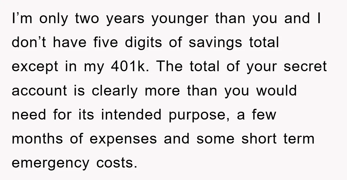 I’m only two years younger than you and I don’t have five digits of savings total except in my 401k. The total of your secret account is clearly more than...