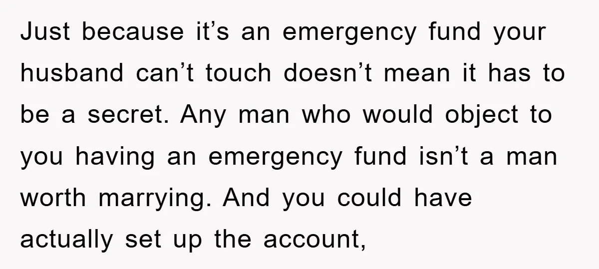 Just because it’s an emergency fund your husband can’t touch doesn’t mean it has to be a secret. Any man who would object to you having an emergency fund isn’t...