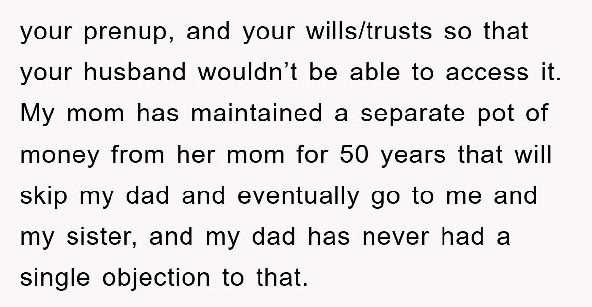 your prenup, and your wills/trusts so that your husband wouldn’t be able to access it. My mom has maintained a separate pot of money from her mom for 50 years...
