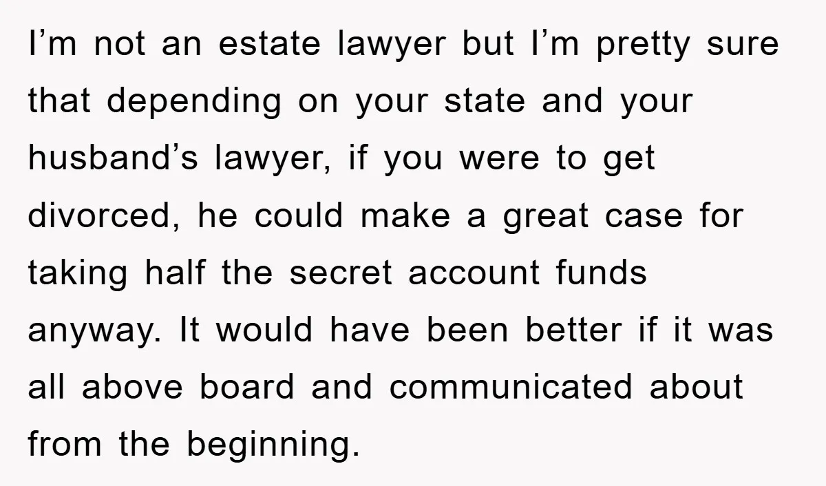 I’m not an estate lawyer but I’m pretty sure that depending on your state and your husband’s lawyer, if you were to get divorced, he could make a great case...