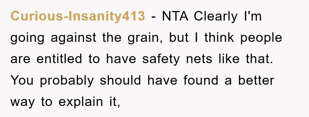 Curious-Insanity413 − NTA Clearly I'm going against the grain, but I think people are entitled to have safety nets like that. You probably should have found a better way to...