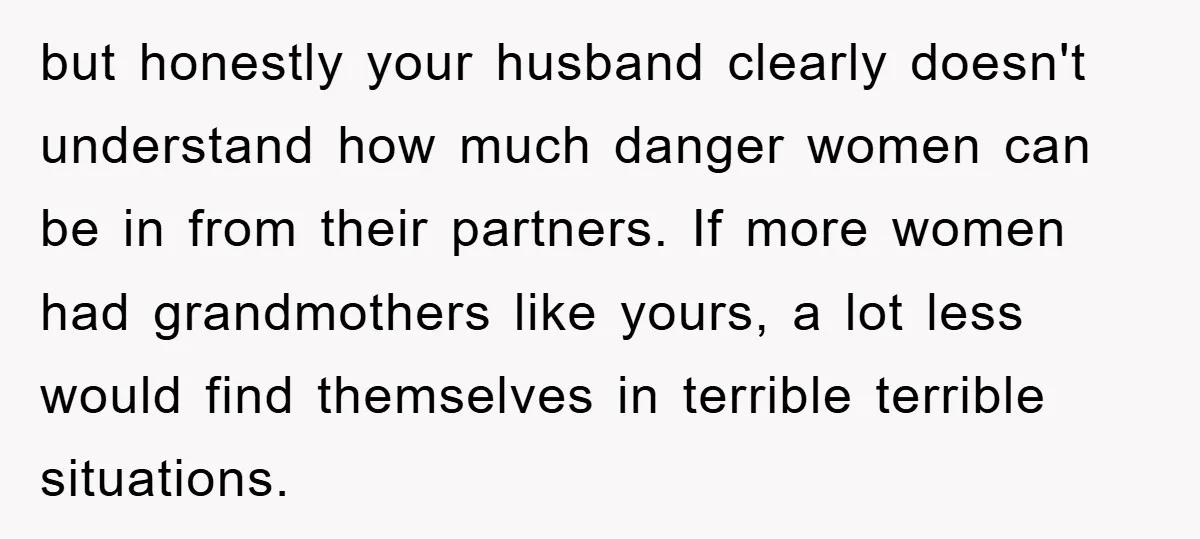 but honestly your husband clearly doesn't understand how much danger women can be in from their partners. If more women had grandmothers like yours, a lot less would find themselves...