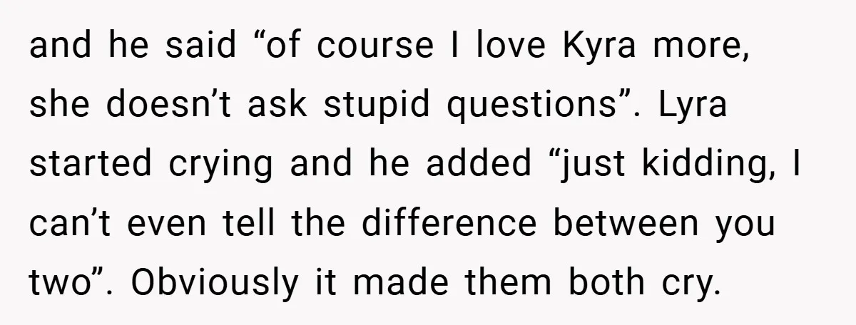 and he said “of course I love Kyra more, she doesn’t ask stupid questions”. Lyra started crying and he added “just kidding, I can’t even tell the difference between you...