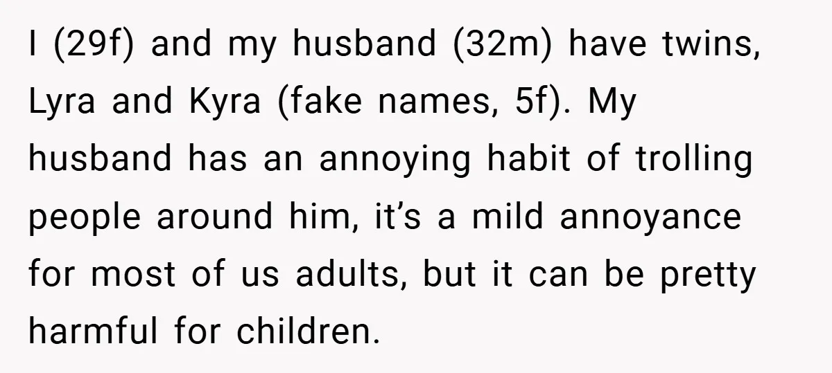 I (29f) and my husband (32m) have twins, Lyra and Kyra (fake names, 5f). My husband has an annoying habit of trolling people around him, it’s a mild annoyance for...