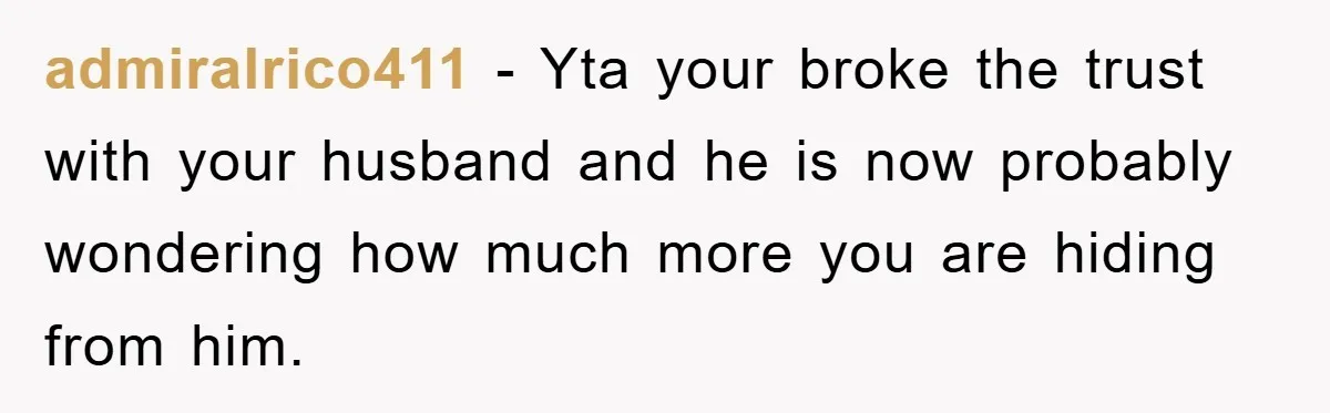 admiralrico411 − Yta your broke the trust with your husband and he is now probably wondering how much more you are hiding from him.