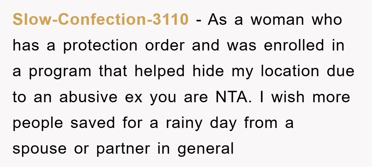 Slow-Confection-3110 − As a woman who has a protection order and was enrolled in a program that helped hide my location due to an abusive ex you are NTA. I...