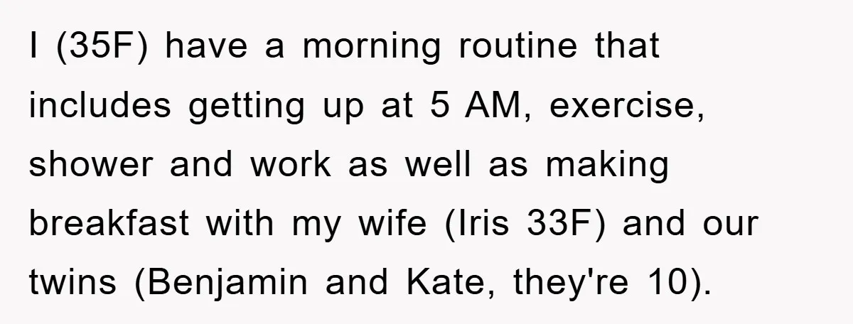 I (35F) have a morning routine that includes getting up at 5 AM, exercise, shower and work as well as making breakfast with my wife (Iris 33F) and our twins...