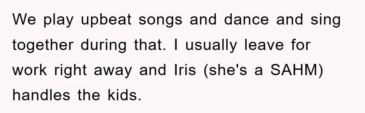 We play upbeat songs and dance and sing together during that. I usually leave for work right away and Iris (she's a SAHM) handles the kids.