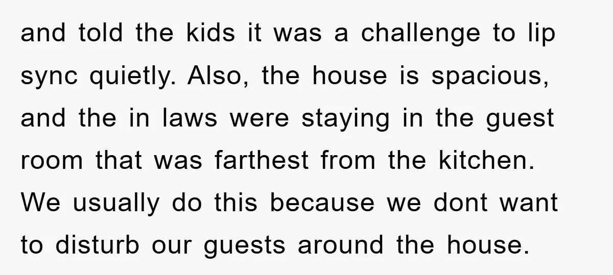 and told the kids it was a challenge to lip sync quietly. Also, the house is spacious, and the in laws were staying in the guest room that was farthest...
