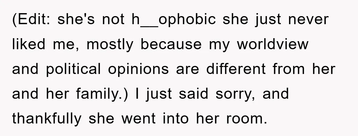 (Edit: she's not h__ophobic she just never liked me, mostly because my worldview and political opinions are different from her and her family.) I just said sorry, and thankfully she...