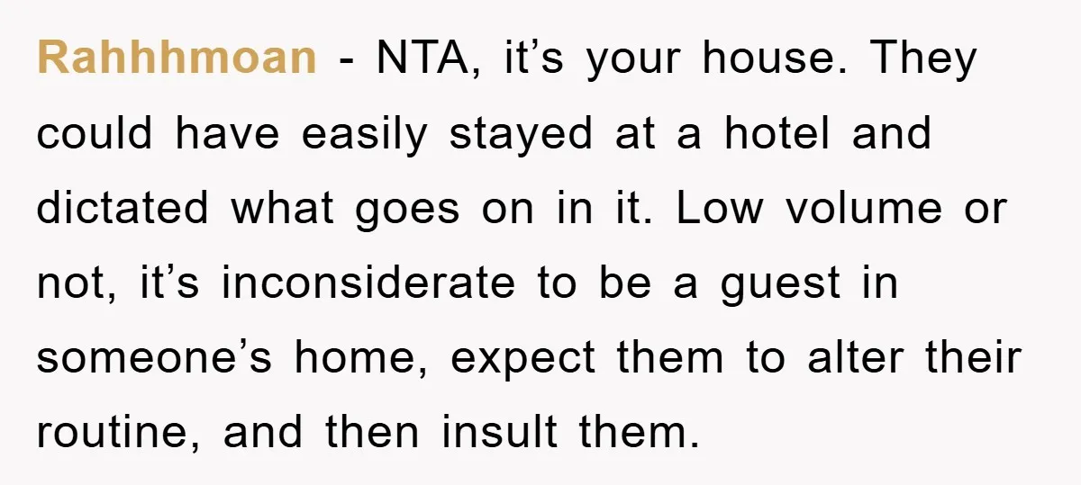 Rahhhmoan − NTA, it’s your house. They could have easily stayed at a hotel and dictated what goes on in it. Low volume or not, it’s inconsiderate to be a...