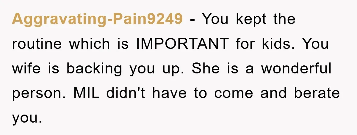 Aggravating-Pain9249 − You kept the routine which is IMPORTANT for kids. You wife is backing you up. She is a wonderful person. MIL didn't have to come and berate you.