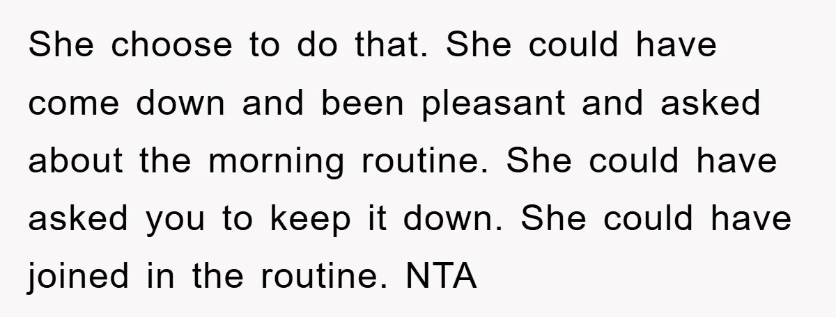 She choose to do that. She could have come down and been pleasant and asked about the morning routine. She could have asked you to keep it down. She could...