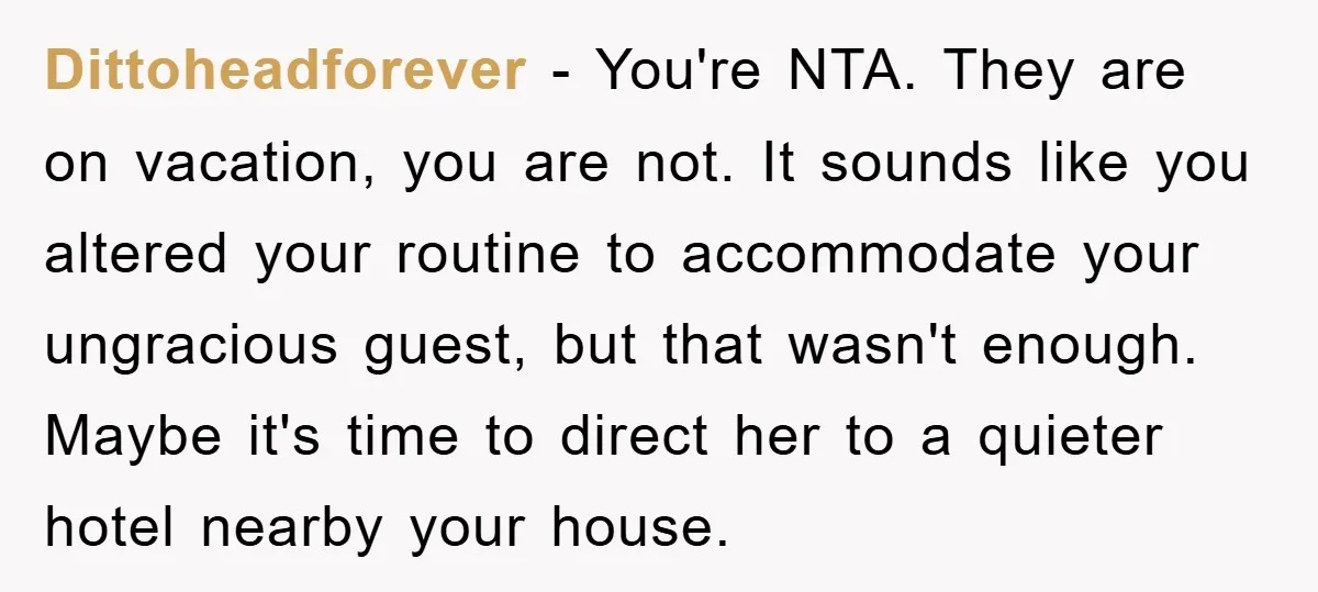 Dittoheadforever − You're NTA. They are on vacation, you are not. It sounds like you altered your routine to accommodate your ungracious guest, but that wasn't enough. Maybe it's time...