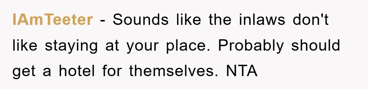 IAmTeeter − Sounds like the inlaws don't like staying at your place. Probably should get a hotel for themselves. NTA