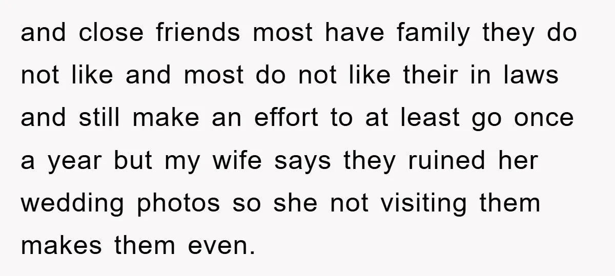 and close friends most have family they do not like and most do not like their in laws and still make an effort to at least go once a year...