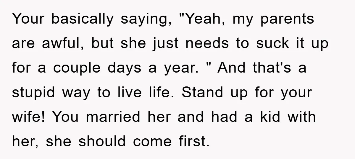 Your basically saying, "Yeah, my parents are awful, but she just needs to suck it up for a couple days a year. " And that's a stupid way to live...