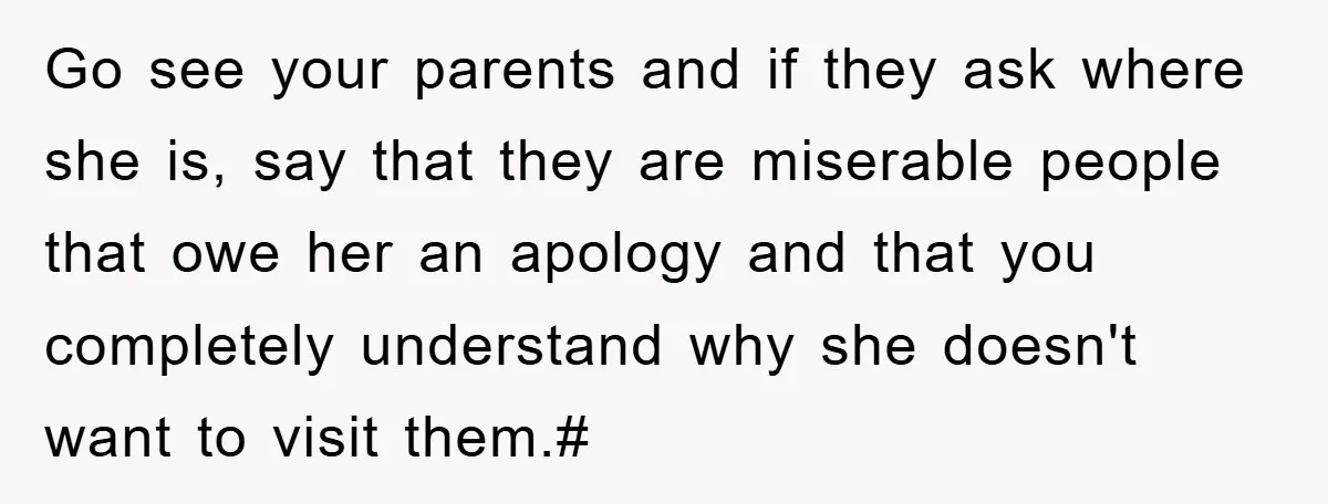 Go see your parents and if they ask where she is, say that they are miserable people that owe her an apology and that you completely understand why she doesn't...