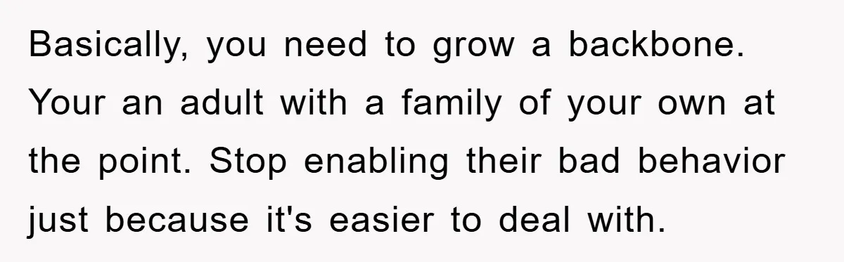Basically, you need to grow a backbone. Your an adult with a family of your own at the point. Stop enabling their bad behavior just because it's easier to deal...