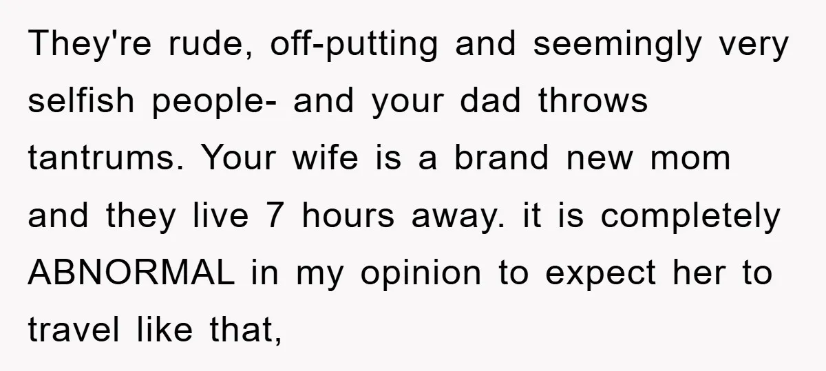 They're rude, off-putting and seemingly very selfish people- and your dad throws tantrums. Your wife is a brand new mom and they live 7 hours away. it is completely ABNORMAL...