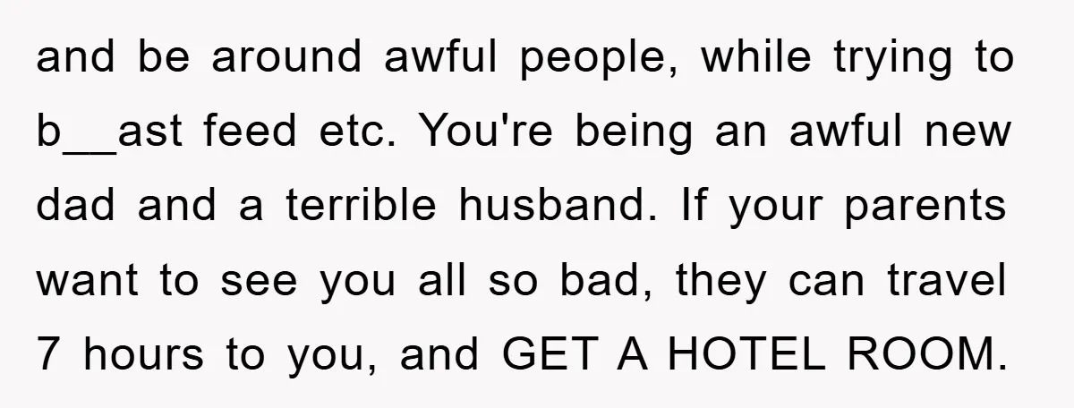 and be around awful people, while trying to b__ast feed etc. You're being an awful new dad and a terrible husband. If your parents want to see you all so...