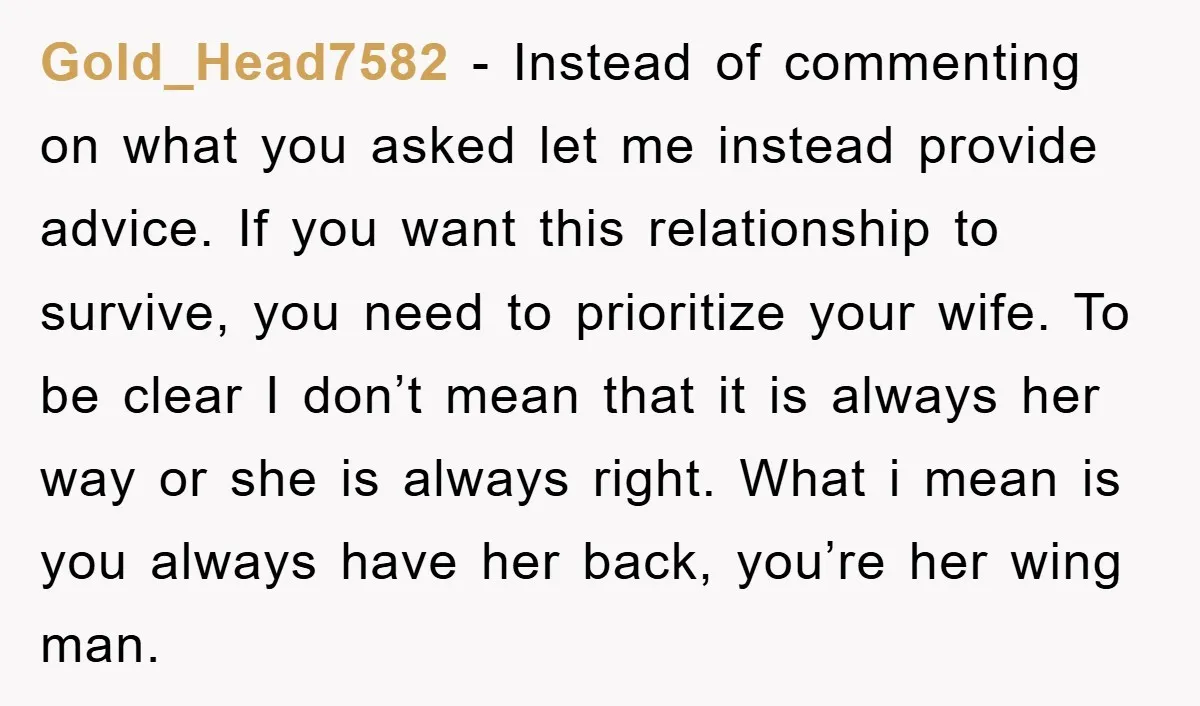 Gold_Head7582 − Instead of commenting on what you asked let me instead provide advice. If you want this relationship to survive, you need to prioritize your wife. To be clear...