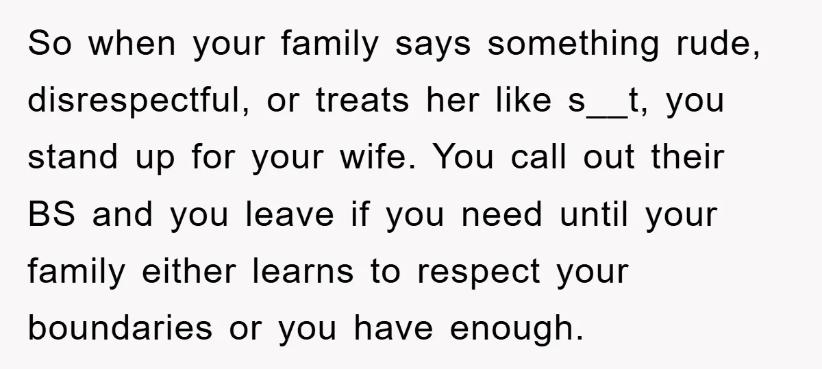 So when your family says something rude, disrespectful, or treats her like s__t, you stand up for your wife. You call out their BS and you leave if you need...